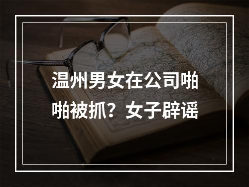 温州男女在公司啪啪被抓？女子辟谣