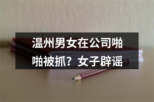温州男女在公司啪啪被抓？女子辟谣