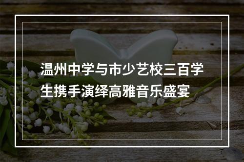 温州中学与市少艺校三百学生携手演绎高雅音乐盛宴