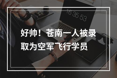 好帅！苍南一人被录取为空军飞行学员