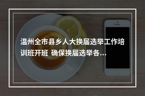 温州全市县乡人大换届选举工作培训班开班  确保换届选举各项任务圆满完成