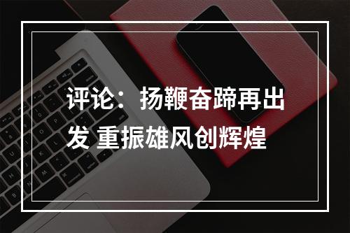 评论：扬鞭奋蹄再出发 重振雄风创辉煌