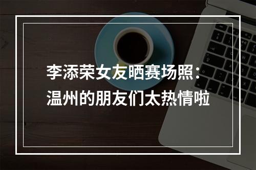 李添荣女友晒赛场照：温州的朋友们太热情啦