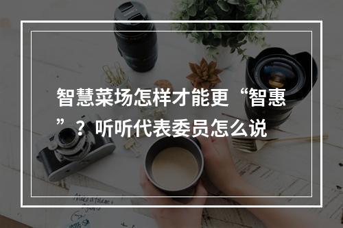 智慧菜场怎样才能更“智惠”？听听代表委员怎么说