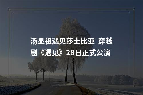 汤显祖遇见莎士比亚  穿越剧《遇见》28日正式公演