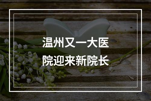 温州又一大医院迎来新院长