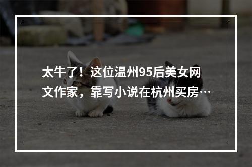 太牛了！这位温州95后美女网文作家，靠写小说在杭州买房…