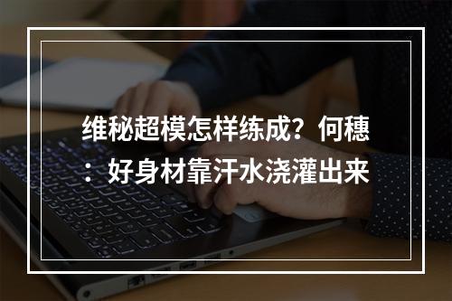 维秘超模怎样练成？何穗：好身材靠汗水浇灌出来