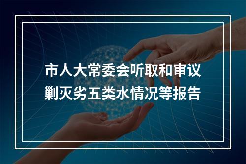 市人大常委会听取和审议剿灭劣五类水情况等报告