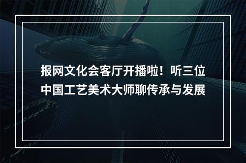 报网文化会客厅开播啦！听三位中国工艺美术大师聊传承与发展