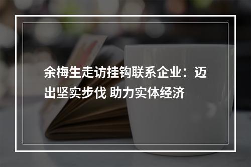 余梅生走访挂钩联系企业：迈出坚实步伐 助力实体经济