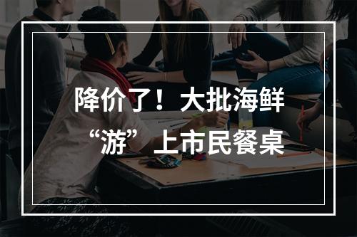降价了！大批海鲜“游”上市民餐桌