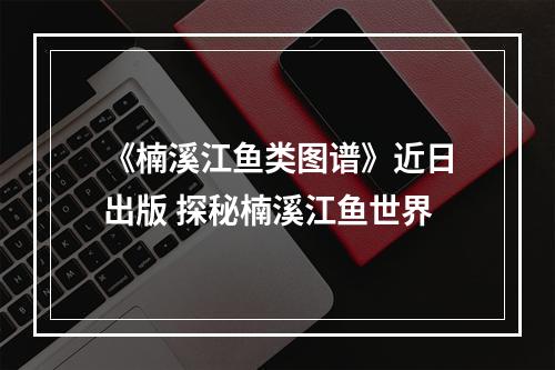 《楠溪江鱼类图谱》近日出版 探秘楠溪江鱼世界
