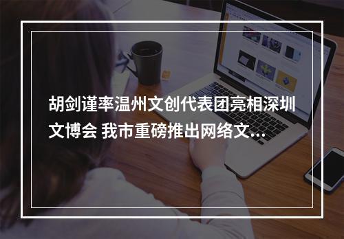 胡剑谨率温州文创代表团亮相深圳文博会 我市重磅推出网络文学原创IP众创空间