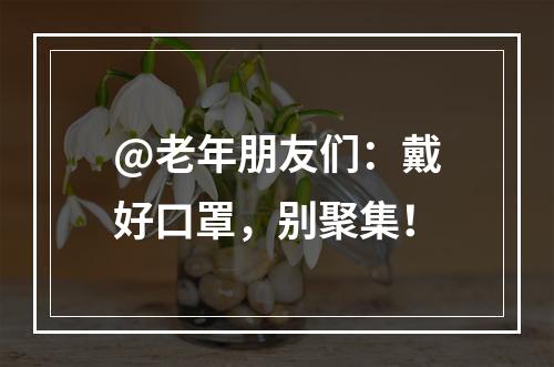 @老年朋友们：戴好口罩，别聚集！