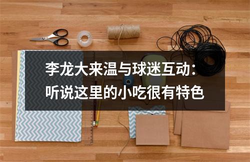 李龙大来温与球迷互动：听说这里的小吃很有特色