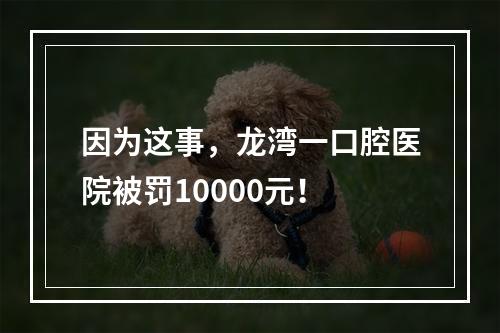 因为这事，龙湾一口腔医院被罚10000元！