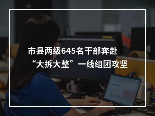 市县两级645名干部奔赴“大拆大整”一线组团攻坚