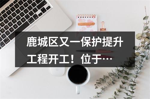 鹿城区又一保护提升工程开工！位于…