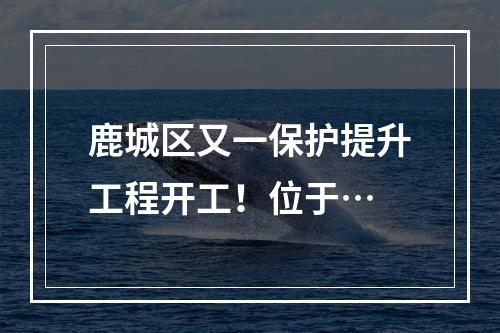 鹿城区又一保护提升工程开工！位于…