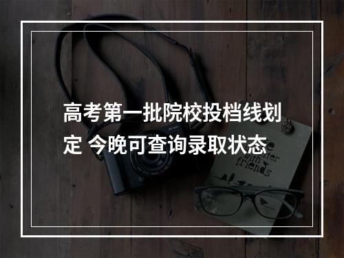 高考第一批院校投档线划定 今晚可查询录取状态