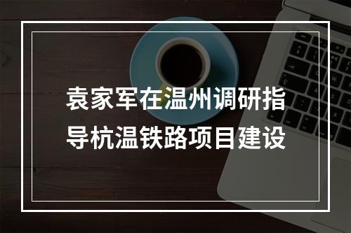 袁家军在温州调研指导杭温铁路项目建设