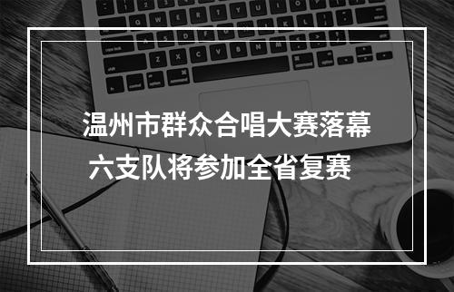 温州市群众合唱大赛落幕 六支队将参加全省复赛