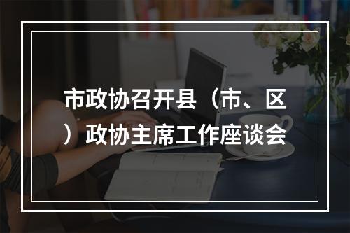 市政协召开县（市、区）政协主席工作座谈会