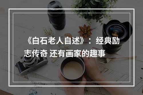 《白石老人自述》：经典励志传奇 还有画家的趣事