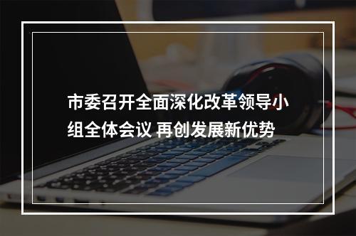 市委召开全面深化改革领导小组全体会议 再创发展新优势
