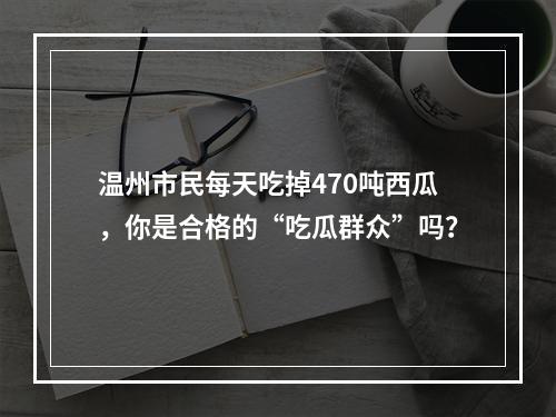 温州市民每天吃掉470吨西瓜，你是合格的“吃瓜群众”吗？