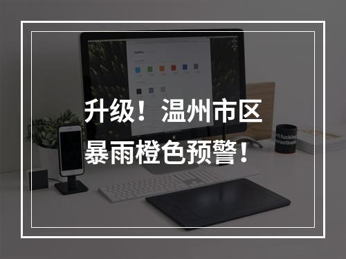 升级！温州市区暴雨橙色预警！
