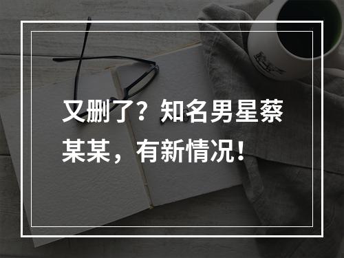 又删了？知名男星蔡某某，有新情况！