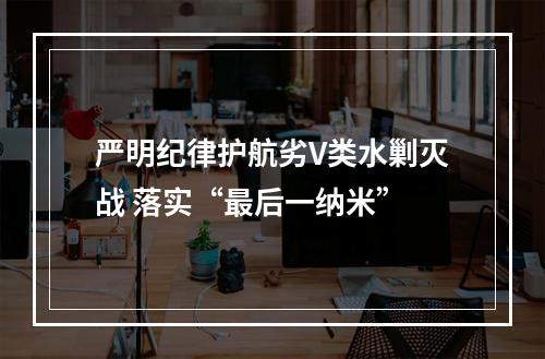严明纪律护航劣V类水剿灭战 落实“最后一纳米”
