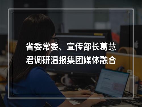 省委常委、宣传部长葛慧君调研温报集团媒体融合