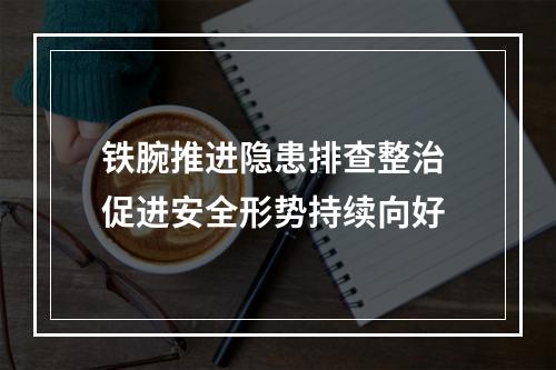 铁腕推进隐患排查整治 促进安全形势持续向好