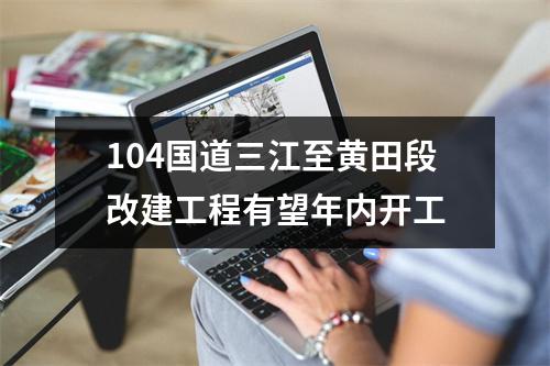 104国道三江至黄田段改建工程有望年内开工