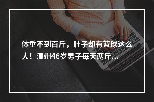 体重不到百斤，肚子却有篮球这么大！温州46岁男子每天两斤白酒喝出酒精肝