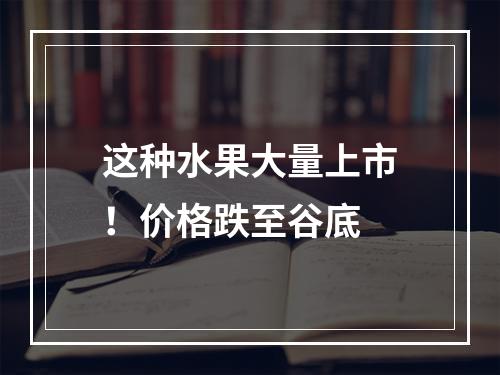 这种水果大量上市！价格跌至谷底