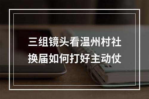 三组镜头看温州村社换届如何打好主动仗