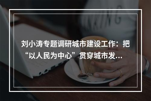 刘小涛专题调研城市建设工作：把“以人民为中心”贯穿城市发展始终