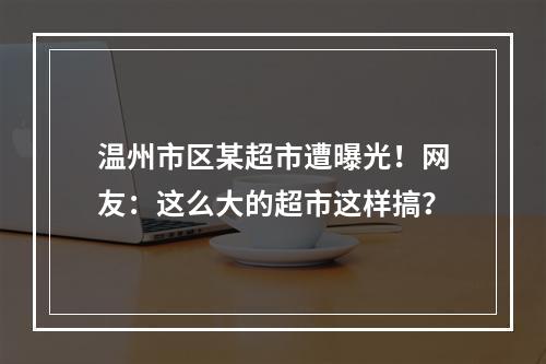 温州市区某超市遭曝光！网友：这么大的超市这样搞？