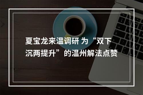 夏宝龙来温调研 为“双下沉两提升”的温州解法点赞