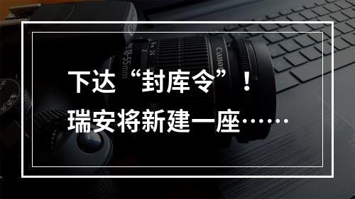 下达“封库令”！ 瑞安将新建一座……