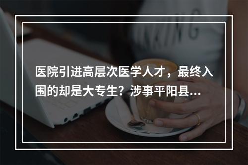 医院引进高层次医学人才，最终入围的却是大专生？涉事平阳县中医院回应
