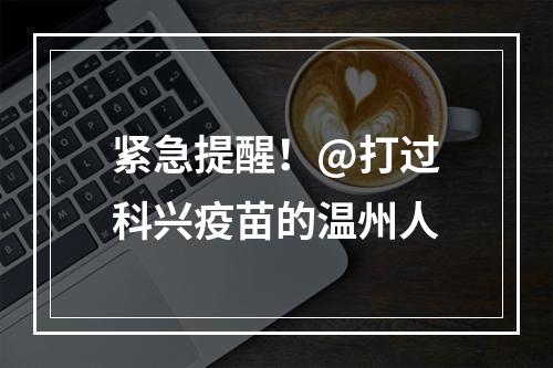 紧急提醒！@打过科兴疫苗的温州人