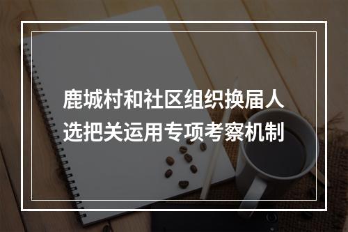 鹿城村和社区组织换届人选把关运用专项考察机制