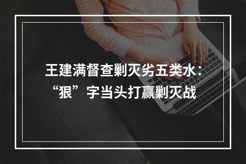 王建满督查剿灭劣五类水：“狠”字当头打赢剿灭战