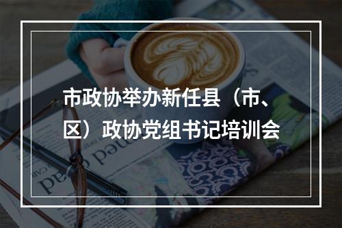 市政协举办新任县（市、区）政协党组书记培训会