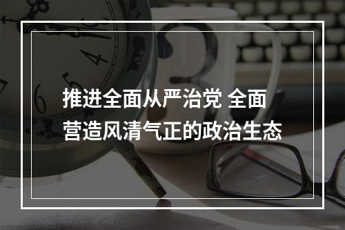 推进全面从严治党 全面营造风清气正的政治生态